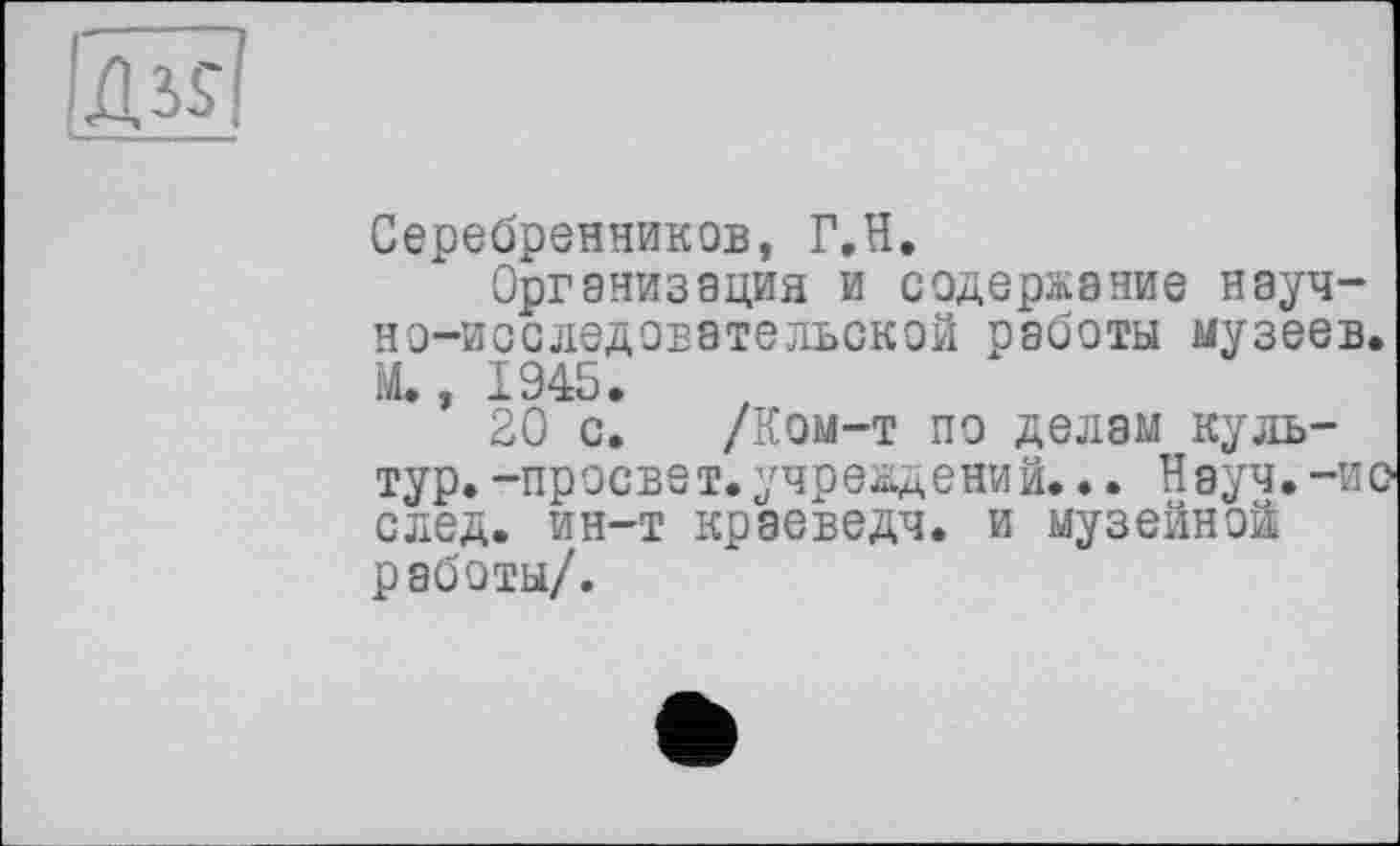 ﻿Серебренников, Г.Н.
Организация и содержание научно-исследовательской работы музеев. М., 1945.
20 с. /Ком-т по делам культур. -просвет.учреждений... Науч, -ио след, ин-т краеведч. и музейной работы/.